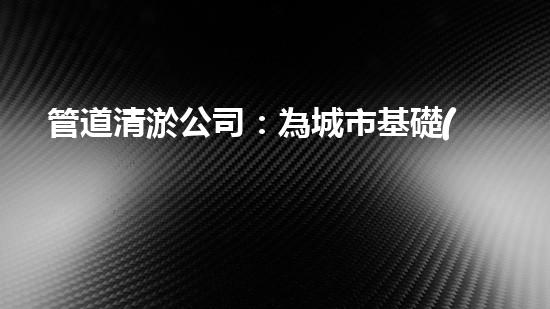 管道清淤公司：為城市基礎(chǔ)設(shè)施提供關(guān)鍵服務(wù)？